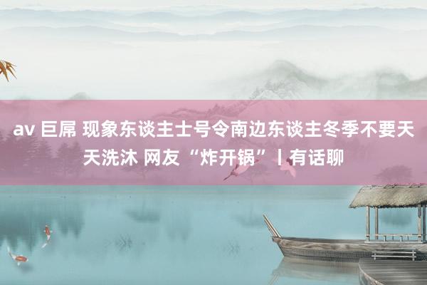 av 巨屌 现象东谈主士号令南边东谈主冬季不要天天洗沐 网友 “炸开锅”丨有话聊