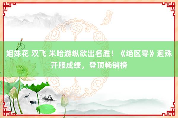 姐妹花 双飞 米哈游纵欲出名胜！《绝区零》迥殊开服成绩，登顶畅销榜