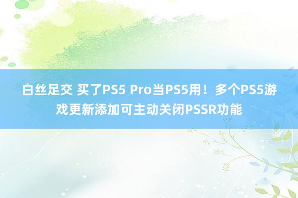 白丝足交 买了PS5 Pro当PS5用！多个PS5游戏更新添加可主动关闭PSSR功能