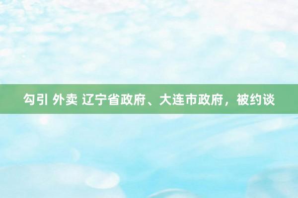 勾引 外卖 辽宁省政府、大连市政府，被约谈