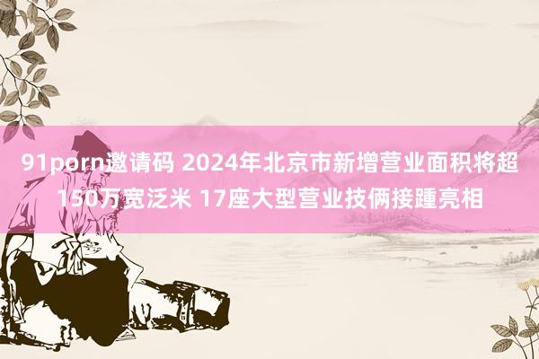 91porn邀请码 2024年北京市新增营业面积将超150万宽泛米 17座大型营业技俩接踵亮相