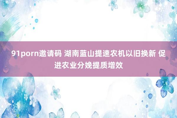 91porn邀请码 湖南蓝山提速农机以旧换新 促进农业分娩提质增效