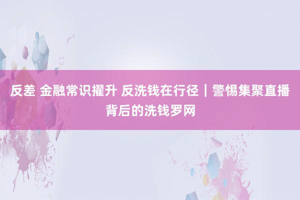 反差 金融常识擢升 反洗钱在行径｜警惕集聚直播背后的洗钱罗网