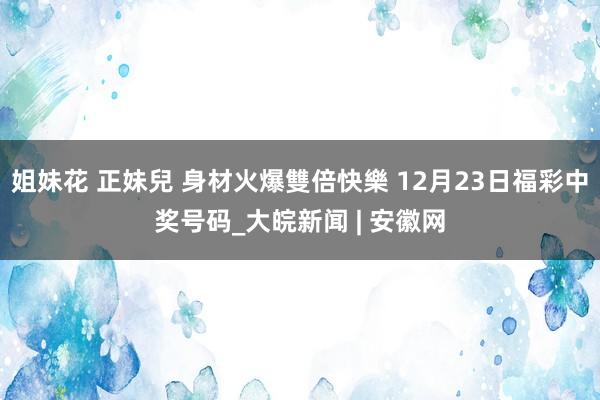 姐妹花 正妹兒 身材火爆雙倍快樂 12月23日福彩中奖号码_大皖新闻 | 安徽网