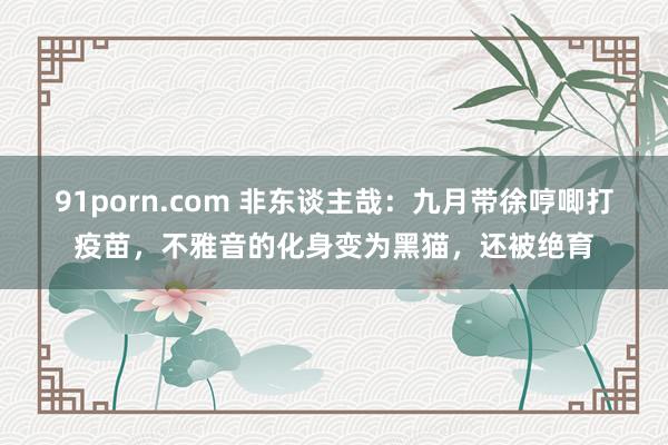 91porn.com 非东谈主哉：九月带徐哼唧打疫苗，不雅音的化身变为黑猫，还被绝育