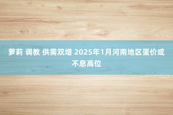 萝莉 调教 供需双增 2025年1月河南地区蛋价或不息高位