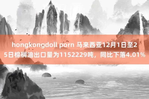 hongkongdoll porn 马来西亚12月1日至25日棕榈油出口量为1152229吨，同比下落4.01%