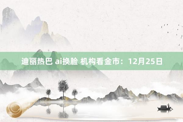 迪丽热巴 ai换脸 机构看金市：12月25日