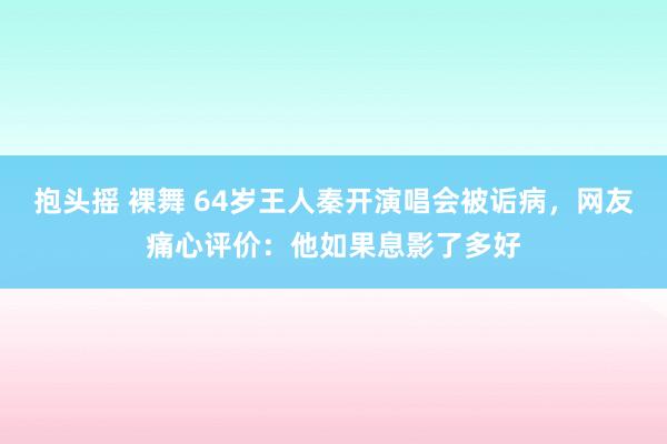 抱头摇 裸舞 64岁王人秦开演唱会被诟病，网友痛心评价：他如果息影了多好