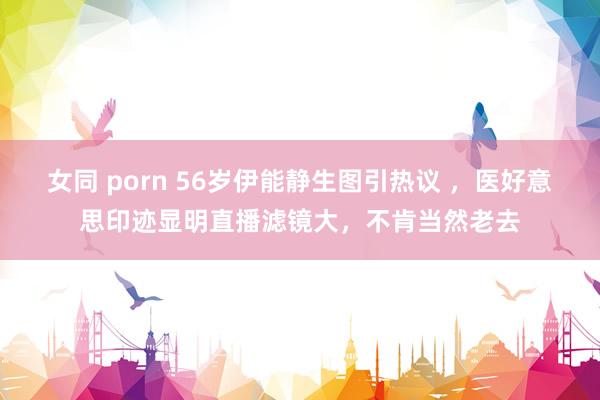 女同 porn 56岁伊能静生图引热议 ，医好意思印迹显明直播滤镜大，不肯当然老去