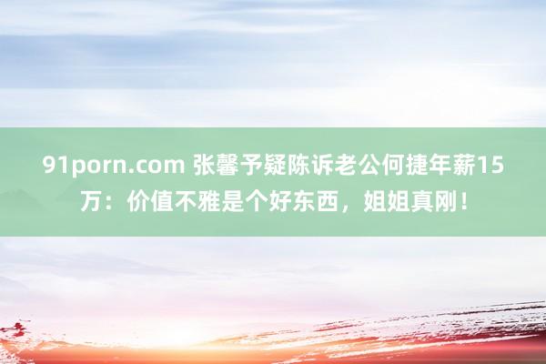 91porn.com 张馨予疑陈诉老公何捷年薪15万：价值不雅是个好东西，姐姐真刚！