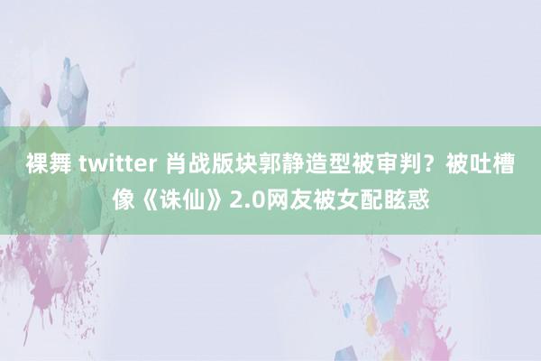 裸舞 twitter 肖战版块郭静造型被审判？被吐槽像《诛仙》2.0网友被女配眩惑