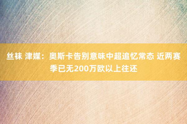 丝袜 津媒：奥斯卡告别意味中超追忆常态 近两赛季已无200万欧以上往还