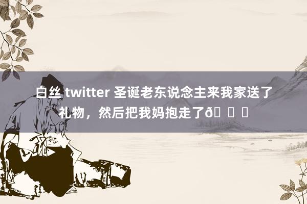 白丝 twitter 圣诞老东说念主来我家送了礼物，然后把我妈抱走了😂