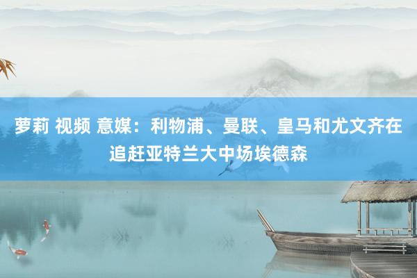 萝莉 视频 意媒：利物浦、曼联、皇马和尤文齐在追赶亚特兰大中场埃德森