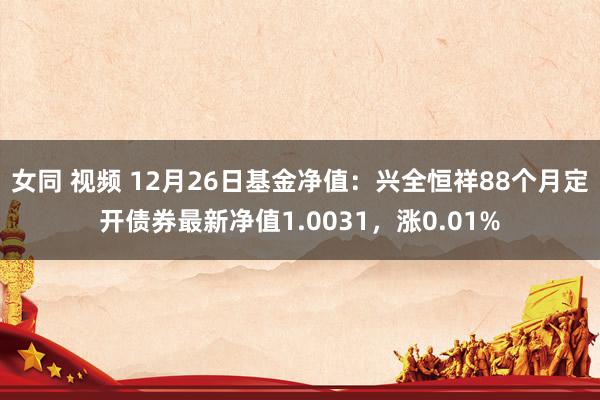 女同 视频 12月26日基金净值：兴全恒祥88个月定开债券最新净值1.0031，涨0.01%