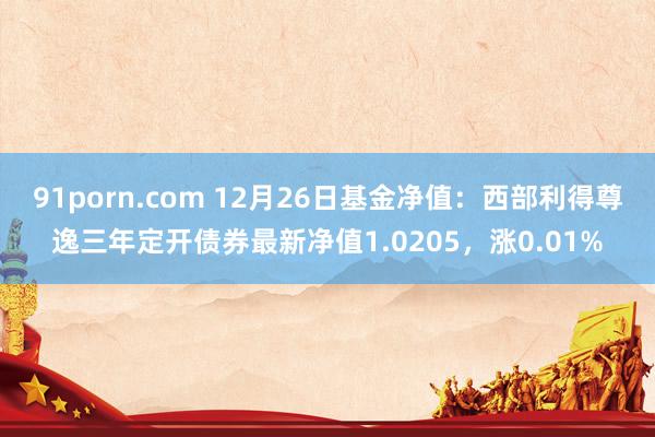 91porn.com 12月26日基金净值：西部利得尊逸三年定开债券最新净值1.0205，涨0.01%