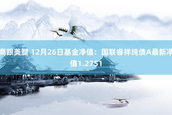 高跟美腿 12月26日基金净值：国联睿祥纯债A最新净值1.2751