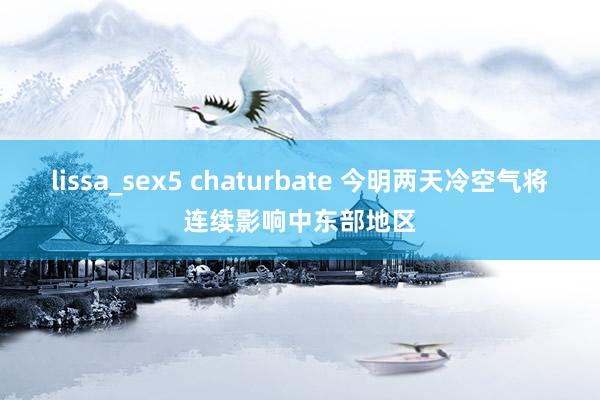 lissa_sex5 chaturbate 今明两天冷空气将连续影响中东部地区