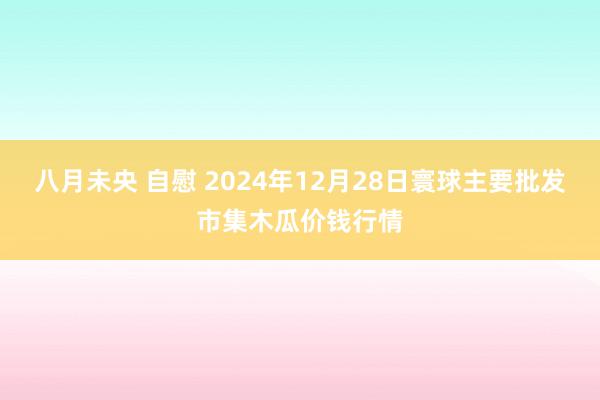 八月未央 自慰 2024年12月28日寰球主要批发市集木瓜价钱行情