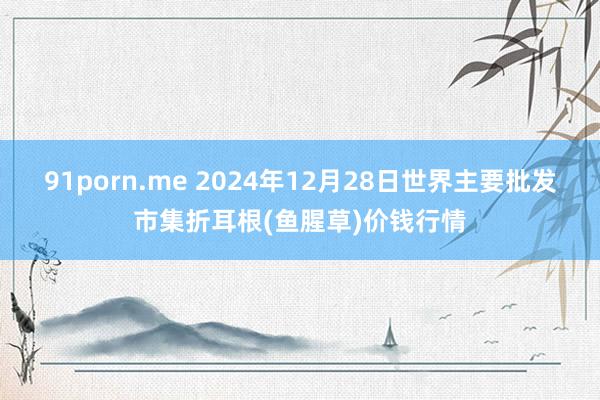 91porn.me 2024年12月28日世界主要批发市集折耳根(鱼腥草)价钱行情