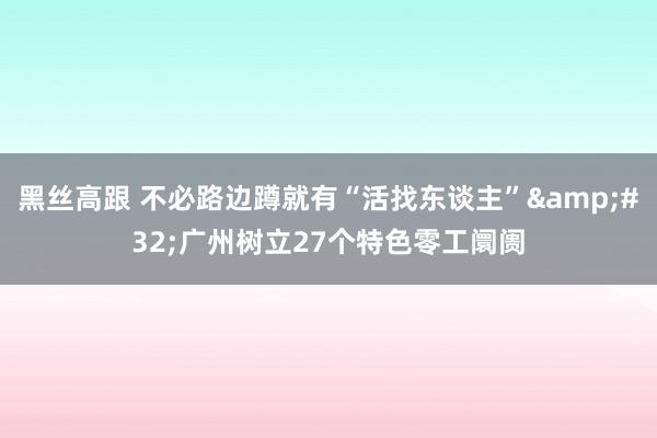 黑丝高跟 不必路边蹲就有“活找东谈主”&#32;广州树立27个特色零工阛阓