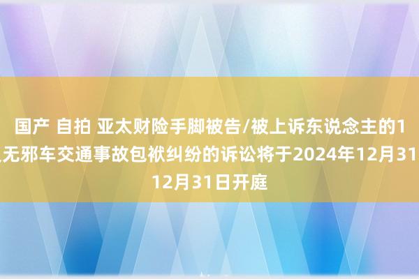 国产 自拍 亚太财险手脚被告/被上诉东说念主的1起波及无邪车交通事故包袱纠纷的诉讼将于2024年12月31日开庭