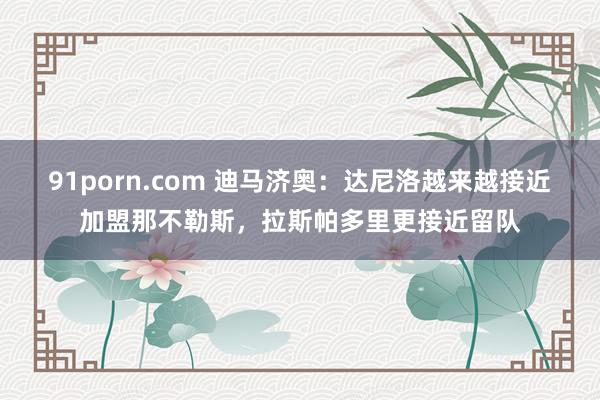 91porn.com 迪马济奥：达尼洛越来越接近加盟那不勒斯，拉斯帕多里更接近留队