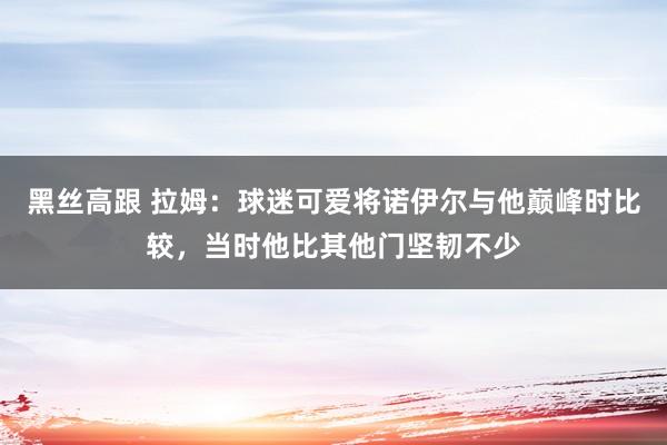 黑丝高跟 拉姆：球迷可爱将诺伊尔与他巅峰时比较，当时他比其他门坚韧不少