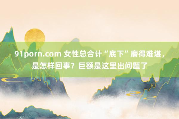 91porn.com 女性总合计“底下”磨得难堪，是怎样回事？巨额是这里出问题了