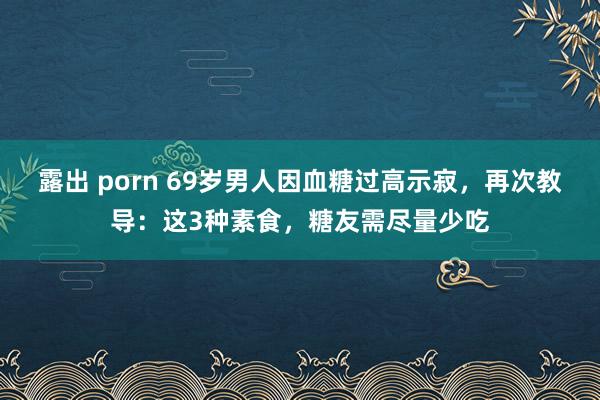 露出 porn 69岁男人因血糖过高示寂，再次教导：这3种素食，糖友需尽量少吃