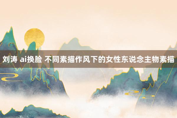 刘涛 ai换脸 不同素描作风下的女性东说念主物素描