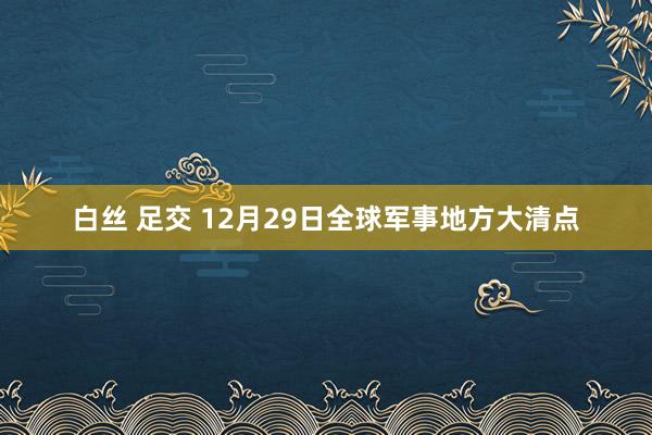 白丝 足交 12月29日全球军事地方大清点