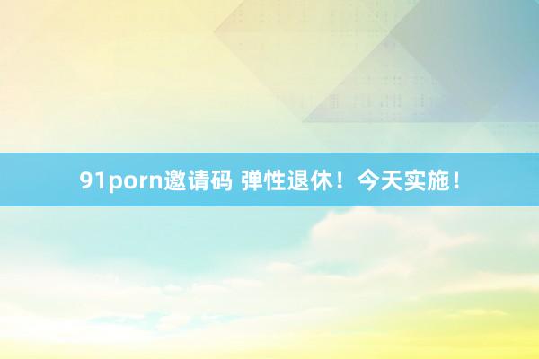 91porn邀请码 弹性退休！今天实施！