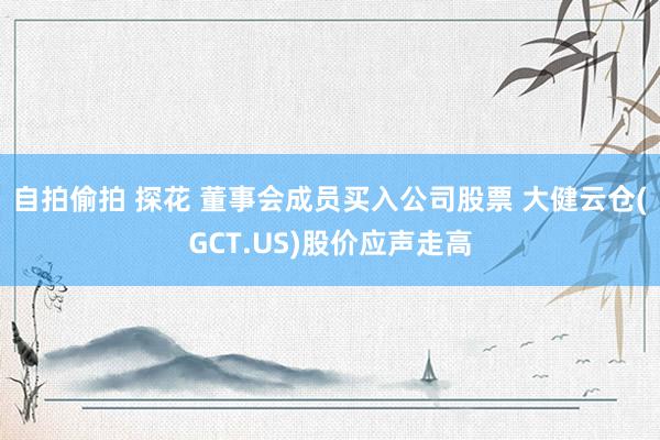 自拍偷拍 探花 董事会成员买入公司股票 大健云仓(GCT.US)股价应声走高