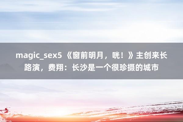 magic_sex5 《窗前明月，咣！》主创来长路演，费翔：长沙是一个很珍摄的城市