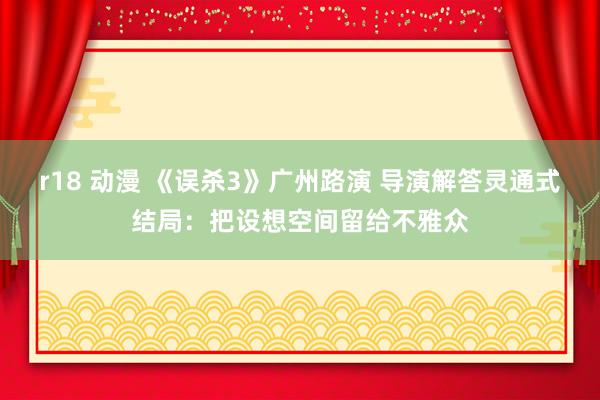 r18 动漫 《误杀3》广州路演 导演解答灵通式结局：把设想空间留给不雅众