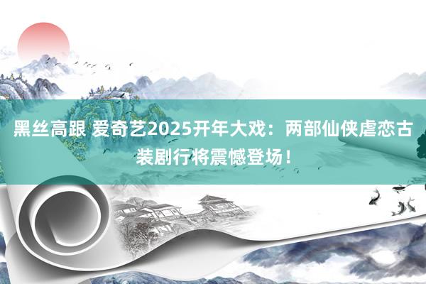 黑丝高跟 爱奇艺2025开年大戏：两部仙侠虐恋古装剧行将震憾登场！