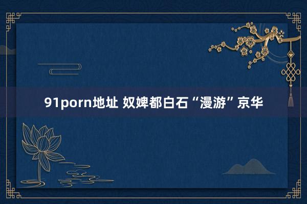 91porn地址 奴婢都白石“漫游”京华