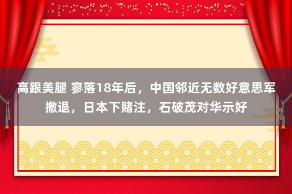 高跟美腿 寥落18年后，中国邻近无数好意思军撤退，日本下赌注，石破茂对华示好