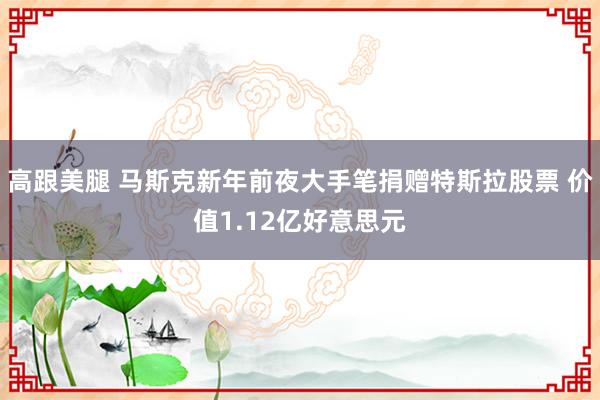 高跟美腿 马斯克新年前夜大手笔捐赠特斯拉股票 价值1.12亿好意思元