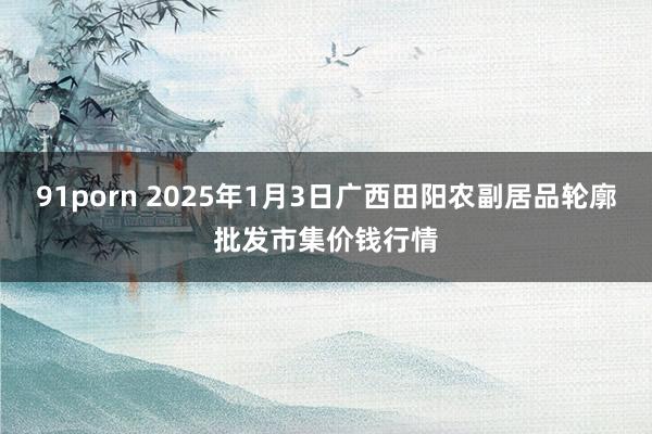 91porn 2025年1月3日广西田阳农副居品轮廓批发市集价钱行情