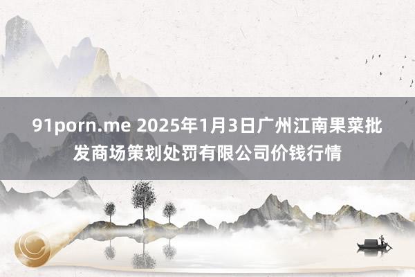 91porn.me 2025年1月3日广州江南果菜批发商场策划处罚有限公司价钱行情