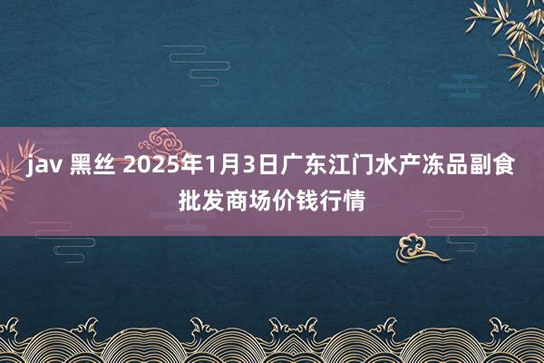 jav 黑丝 2025年1月3日广东江门水产冻品副食批发商场价钱行情