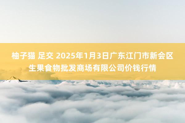 柚子猫 足交 2025年1月3日广东江门市新会区生果食物批发商场有限公司价钱行情