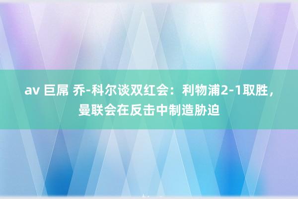 av 巨屌 乔-科尔谈双红会：利物浦2-1取胜，曼联会在反击中制造胁迫