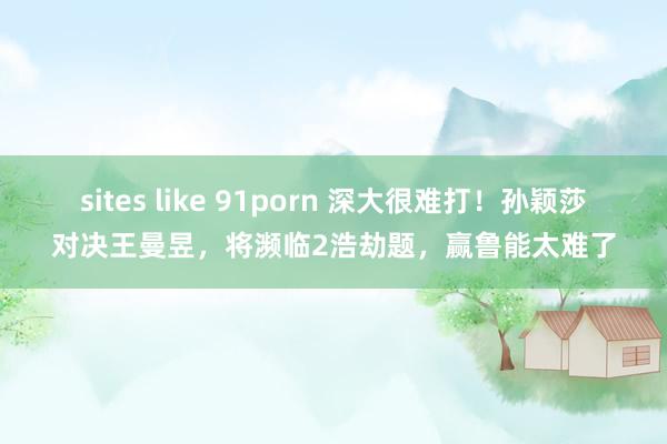 sites like 91porn 深大很难打！孙颖莎对决王曼昱，将濒临2浩劫题，赢鲁能太难了