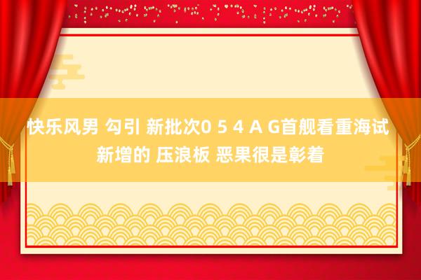 快乐风男 勾引 新批次0 5 4 A G首舰看重海试 新增的 压浪板 恶果很是彰着