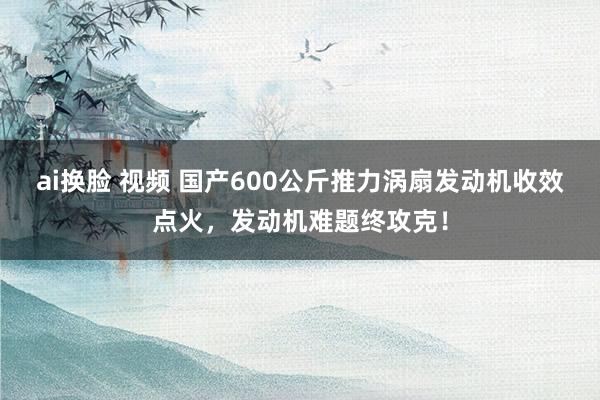 ai换脸 视频 国产600公斤推力涡扇发动机收效点火，发动机难题终攻克！