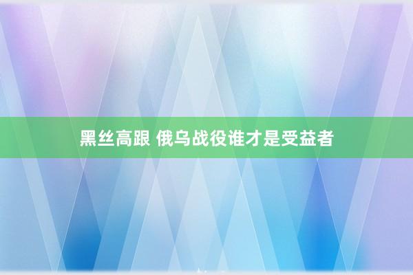 黑丝高跟 俄乌战役谁才是受益者